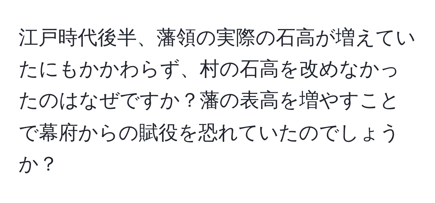 江戸時代後半、藩領の実際の石高が増えていたにもかかわらず、村の石高を改めなかったのはなぜですか？藩の表高を増やすことで幕府からの賦役を恐れていたのでしょうか？