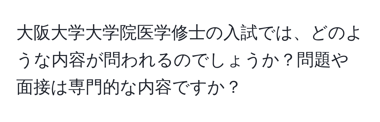 大阪大学大学院医学修士の入試では、どのような内容が問われるのでしょうか？問題や面接は専門的な内容ですか？