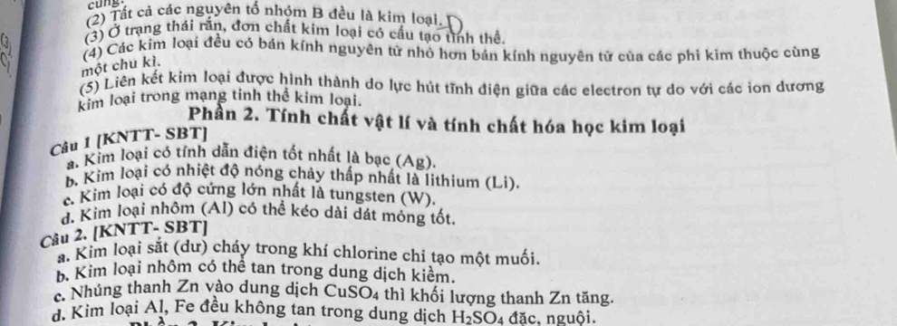 ng
(2) Tất cả các nguyên tố nhóm B đều là kim loại.
(3) Ở trạng thái rắn, đơn chất kim loại có cấu tạo tỉnh thể.
(4) Các kim loại đều có bán kính nguyên tử nhỏ hơn bán kính nguyên tử của các phi kim thuộc cùng
một chu kì.
(5) Liên kết kim loại được hình thành do lực hút tĩnh điện giữa các electron tự do với các ion dương
kim loại trong mạng tinh thể kim loại.
Phần 2. Tính chất vật lí và tính chất hóa học kim loại
Câu 1 [KNTT- SBT]
a. Kim loại có tỉnh dẫn điện tốt nhất là bạc (Ag)
b. Kim loại có nhiệt độ nóng chảy thấp nhất là lithium (Li).
c. Kim loại có độ cứng lớn nhất là tungsten (W).
đ. Kim loại nhôm (Al) có thể kéo dài dát mỏng tốt.
Câu 2. [KNTT- SBT]
a. Kim loại sắt (dư) cháy trong khí chlorine chỉ tạo một muối.
b. Kim loại nhôm có thể tan trong dung dịch kiểm.
c. Nhúng thanh Zn vào dung dịch CuSO4 thì khối lượng thanh Zn tăng.
d. Kim loại Aļ, Fe đều không tan trong dung dịch H₂SO₄ đặc. nguôi.