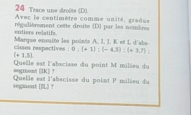 Trace une droite (D). 
Avec le centimètre comme unité, gradue 
régulièrement cette droite (D) par les nombres 
entiers relatifs. 
Marque ensuite les points A, I, J, K et L d'abs- 
cisses respectives : 0; (+1); (-4,5); (+3,7)
(+1,5). 
Quelle est l'abscisse du point M milieu du 
sogment [ IK ] ？ 
Quelle est l'abscisse du point P milieu du 
segment [ JL ] ?