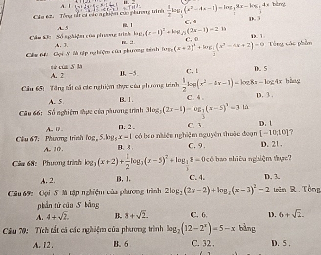 A. 1 B. 2
Câu 62: Tổng tất cả các nghiệm của phương trình  1/2 log _ 1/3 (x^2-4x-1)=log _ 1/3 8x-log _ 1/3 4x bàng
A. 5 C.4 D. 3
B. 1
Câầu 63: Số nghiệm của phương trình log _3(x-1)^2+log _sqrt(3)(2x-1)=21h D. 
A. 3. B. 2.
Câu 64: Gọi S là tập nghiệm của phương trình log _a(x+2)^3+log _ 1/2 (x^2-4x+2)=0 C. 0 Tổng các phần
tử của sì là
A. 2 B. -5 C. 1 D. 5
Câu 65: Tổng tất cá các nghiệm thực của phương trình  1/2 log (x^2-4x-1)=log 8x-log 4x bǎng
A. 5 B. 1. C. 4 . D. 3 .
Câu 66: Số nghiệm thực của phương trình 3log _3(2x-1)-log _ 1/3 (x-5)^3=3 là
A. 0 . B. 2 . C. 3. D. 1
Câu 67: Phương trình log _x5.log _5x=1 có bao nhiêu nghiệm nguyên thuộc đoạn [-10;10] ?
A. 10. B. 8 . C. 9. D. 21 .
Câu 68: Phương trình log _3(x+2)+ 1/2 log _3(x-5)^2+log _ 1/3 8=0 có bao nhiêu nghiệm thực?
A. 2. B. 1. C. 4. D. 3.
Câu 69: Gọi S là tập nghiệm của phương trình 2log _2(2x-2)+log _2(x-3)^2=2 trên R . Tổng
phần tử của S bằng
A. 4+sqrt(2). B. 8+sqrt(2). C. 6. D. 6+sqrt(2).
Câu 70: Tích tất cả các nghiệm của phương trình log _2(12-2^x)=5-x bàng
A. 12. B. 6 C. 32 . D. 5 .