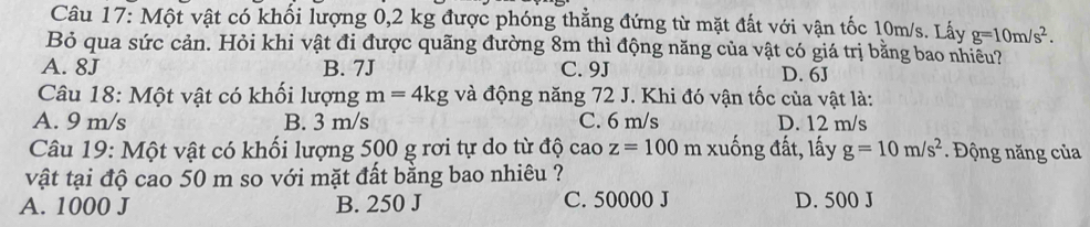 Một vật có khối lượng 0,2 kg được phóng thẳng đứng từ mặt đất với vận tốc 10m/s. Lấy g=10m/s^2. 
Bỏ qua sức cản. Hỏi khi vật đi được quãng đường 8m thì động năng của vật có giá trị bằng bao nhiều?
A. 8J B. 7J C. 9J D. 6J
Câu 18: Một vật có khối lượng m=4kg và động năng 72 J. Khi đó vận tốc của vật là:
A. 9 m/s B. 3 m/s C. 6 m/s D. 12 m/s
Câu 19: Một vật có khối lượng 500 g rơi tự do từ độ cao z=100 m : xuống đất, lấy g=10m/s^2. Động năng của
vật tại độ cao 50 m so với mặt đất bằng bao nhiêu ?
A. 1000 J B. 250 J C. 50000 J D. 500 J