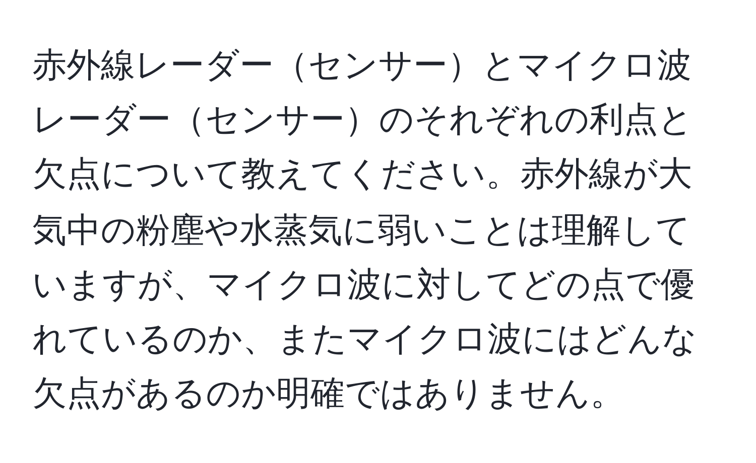 赤外線レーダーセンサーとマイクロ波レーダーセンサーのそれぞれの利点と欠点について教えてください。赤外線が大気中の粉塵や水蒸気に弱いことは理解していますが、マイクロ波に対してどの点で優れているのか、またマイクロ波にはどんな欠点があるのか明確ではありません。