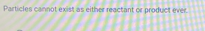 Particles cannot exist as either reactant or product ever.