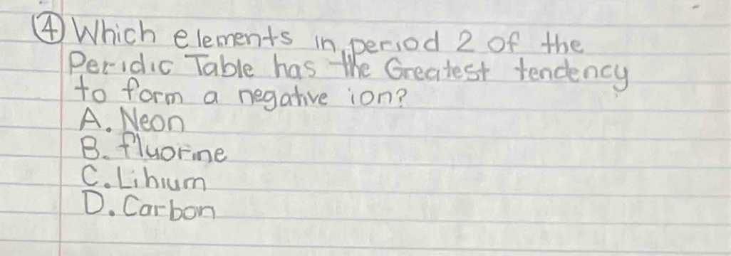 ④ Which elements in period 2 of the
Peridic Table has the Greatest tendency
to form a negative ion?
A. Neon
B. fluorine
C. Lihum
D. Carbon