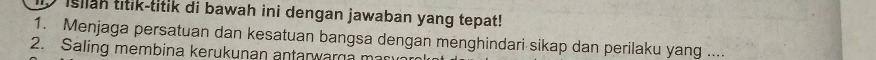 Isllah titik-titik di bawah ini dengan jawaban yang tepat! 
1. Menjaga persatuan dan kesatuan bangsa dengan menghindari sikap dan perilaku yang .... 
2. Saling membina kerukunan antarwarga mas