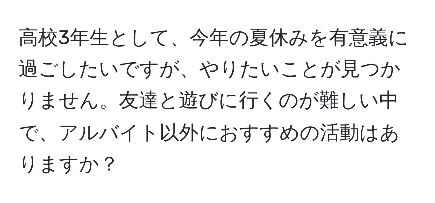 高校3年生として、今年の夏休みを有意義に過ごしたいですが、やりたいことが見つかりません。友達と遊びに行くのが難しい中で、アルバイト以外におすすめの活動はありますか？