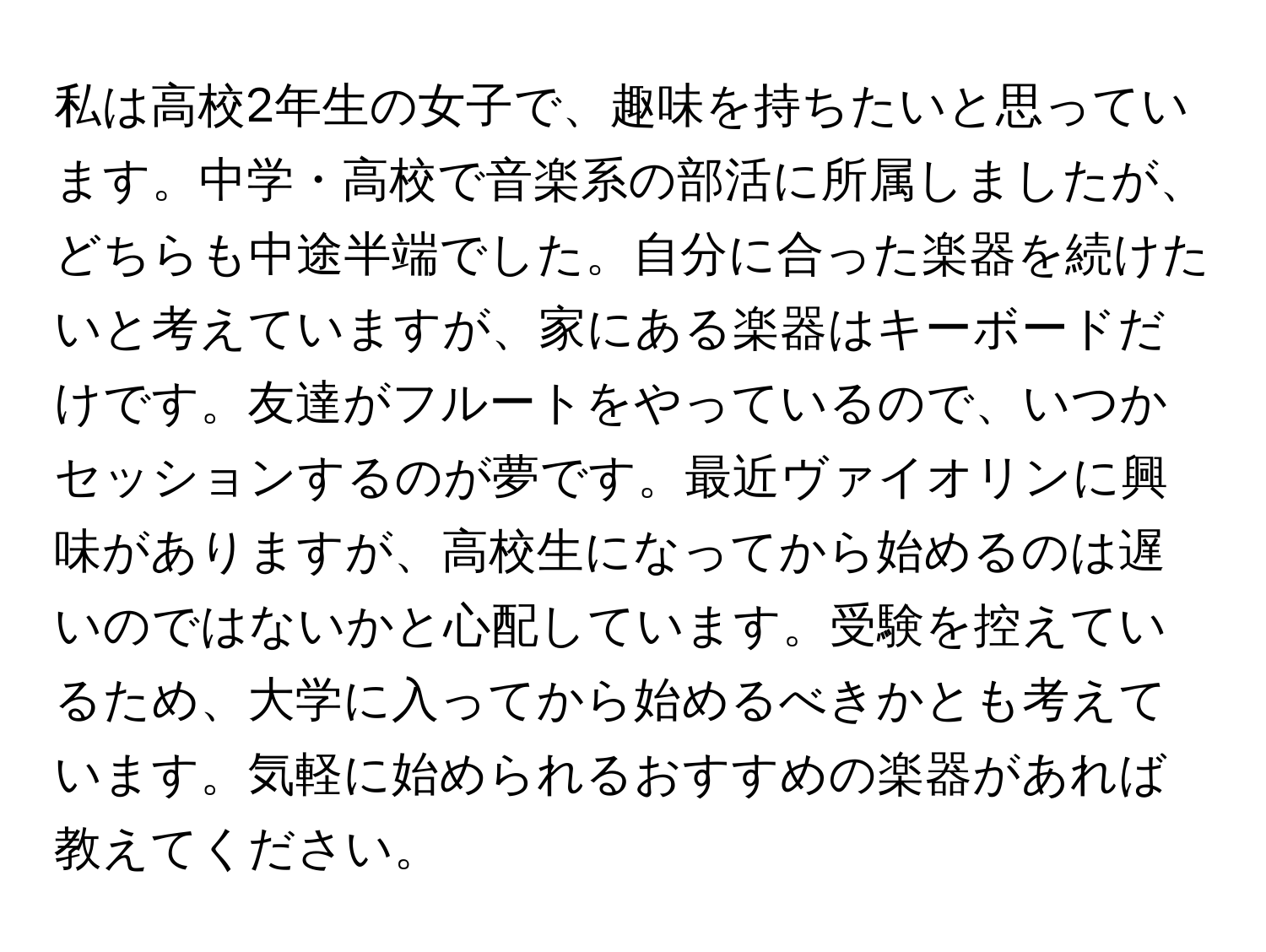 私は高校2年生の女子で、趣味を持ちたいと思っています。中学・高校で音楽系の部活に所属しましたが、どちらも中途半端でした。自分に合った楽器を続けたいと考えていますが、家にある楽器はキーボードだけです。友達がフルートをやっているので、いつかセッションするのが夢です。最近ヴァイオリンに興味がありますが、高校生になってから始めるのは遅いのではないかと心配しています。受験を控えているため、大学に入ってから始めるべきかとも考えています。気軽に始められるおすすめの楽器があれば教えてください。