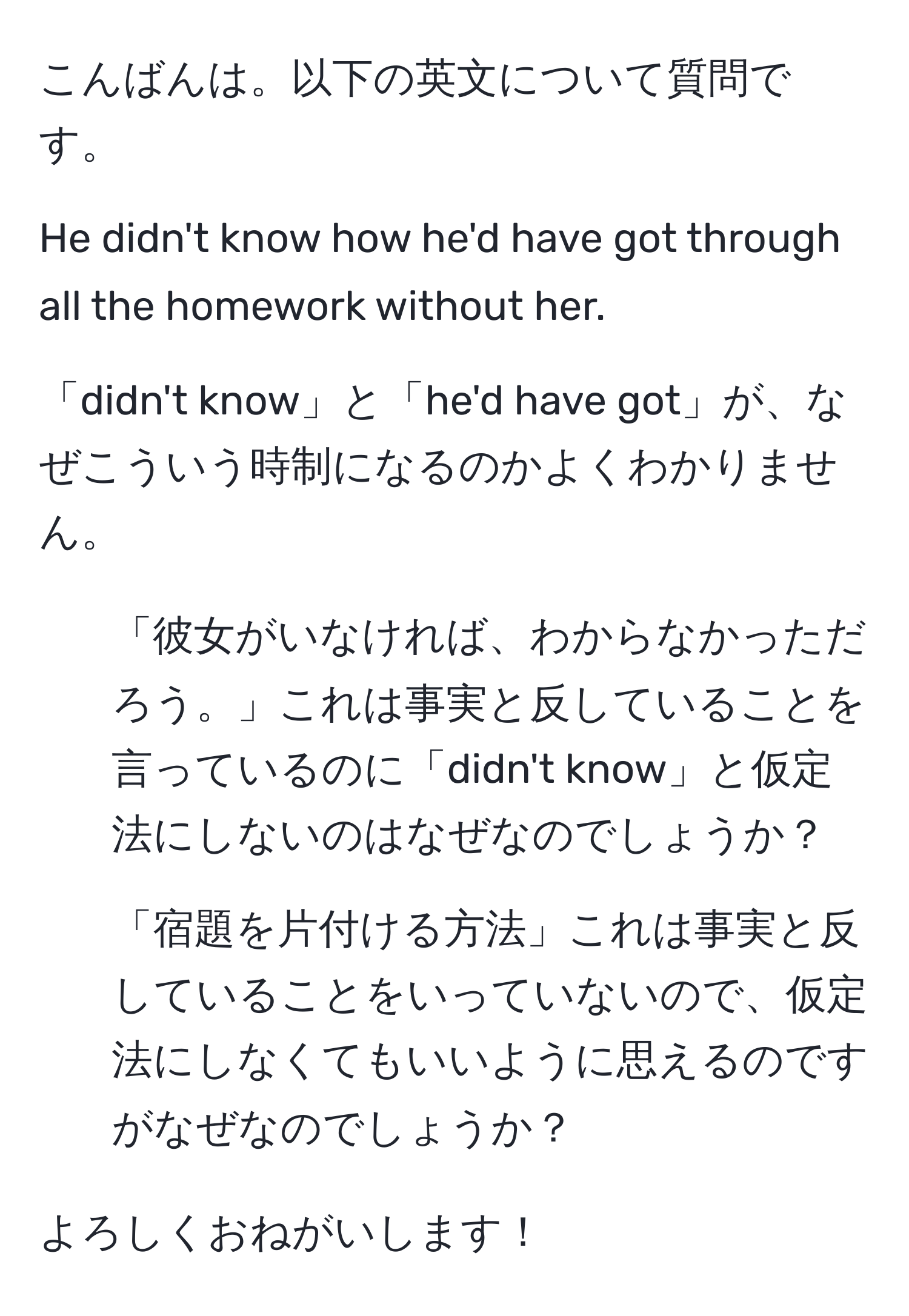 こんばんは。以下の英文について質問です。

He didn't know how he'd have got through all the homework without her.  

「didn't know」と「he'd have got」が、なぜこういう時制になるのかよくわかりません。

1) 「彼女がいなければ、わからなかっただろう。」これは事実と反していることを言っているのに「didn't know」と仮定法にしないのはなぜなのでしょうか？

2) 「宿題を片付ける方法」これは事実と反していることをいっていないので、仮定法にしなくてもいいように思えるのですがなぜなのでしょうか？

よろしくおねがいします！