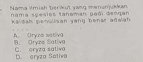 Nama ilmiah berikut yang menunjukkan
nama spesies tanaman padi dengan 
kaidah penulisan yang benar adalah
A. Oryza sativa
B. Oryza Sativa
C. oryza sativa
D. oryza Sativa