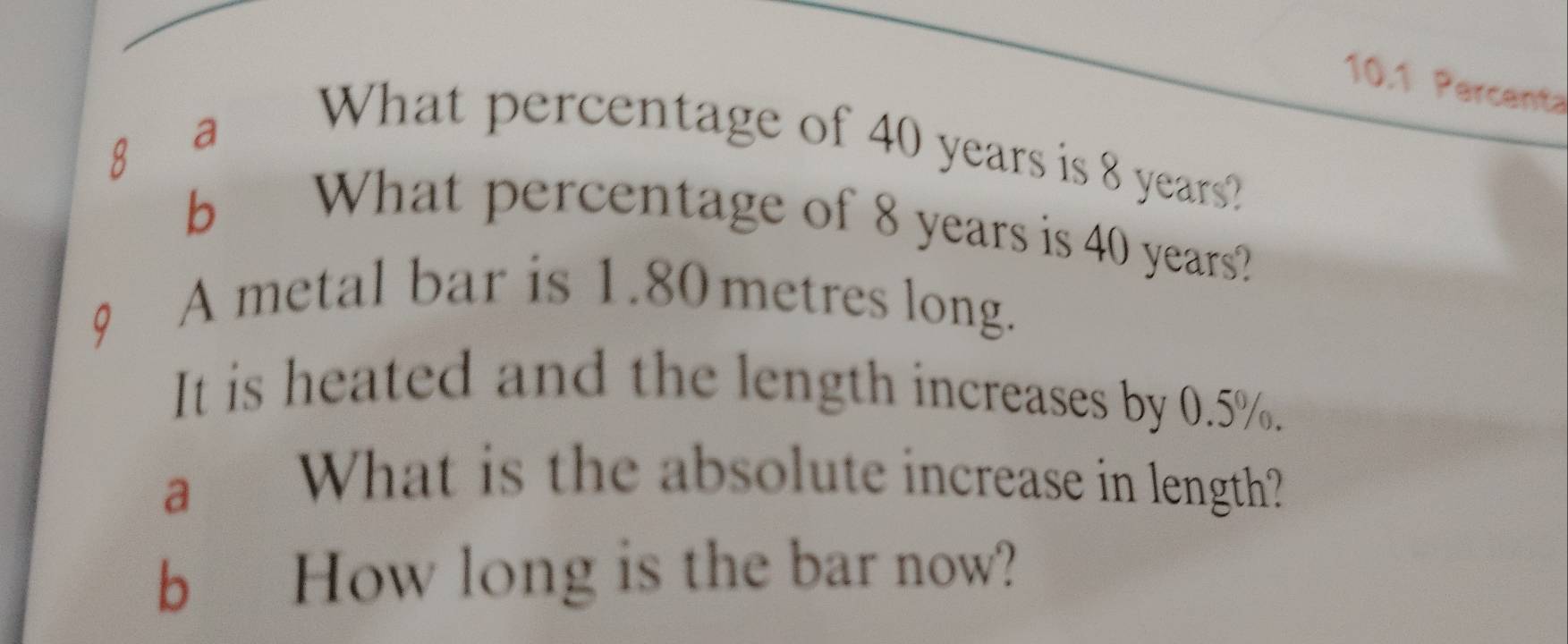 10.1 Percenta 
Q a 
What percentage of 40 years is 8 years? 
bì 
What percentage of 8 years is 40 years? 
A metal bar is 1.80 metres long. 
It is heated and the length increases by 0.5%. 
a What is the absolute increase in length? 
b How long is the bar now?