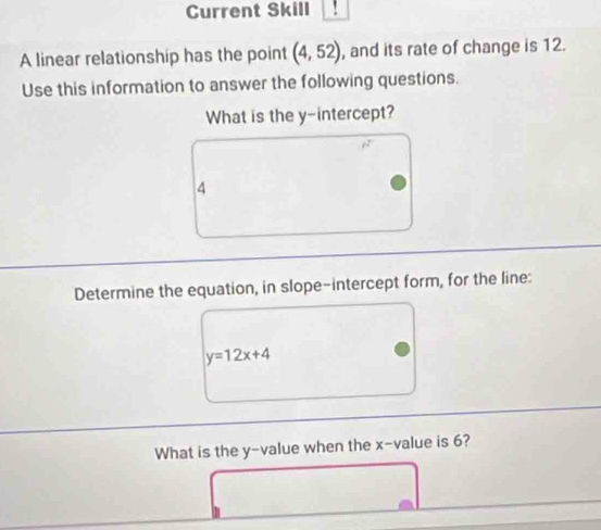 Current Skill 
A linear relationship has the point (4,52) , and its rate of change is 12. 
Use this information to answer the following questions. 
What is the y-intercept? 
4 
Determine the equation, in slope-intercept form, for the line:
y=12x+4
What is the y -value when the x -value is 6?