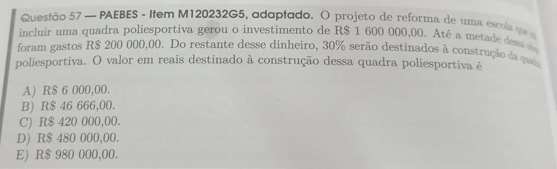 — PAEBES - Item M120232G5, adaptado. O projeto de reforma de uma escola quei
incluir uma quadra poliesportiva gerou o investimento de R$ 1 600 000,00. Até a metade dessa d
foram gastos R$ 200 000,00. Do restante desse dinheiro, 30% serão destinados à construção da quad
poliesportiva. O valor em reais destinado à construção dessa quadra poliesportiva é
A) R$ 6 000,00.
B) R$ 46 666,00.
C) R$ 420 000,00.
D) R$ 480 000,00.
E) R$ 980 000,00.