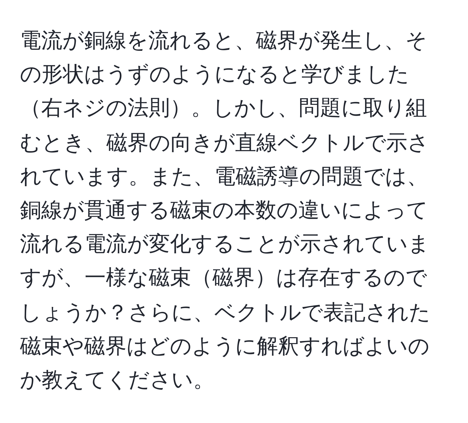 電流が銅線を流れると、磁界が発生し、その形状はうずのようになると学びました右ネジの法則。しかし、問題に取り組むとき、磁界の向きが直線ベクトルで示されています。また、電磁誘導の問題では、銅線が貫通する磁束の本数の違いによって流れる電流が変化することが示されていますが、一様な磁束磁界は存在するのでしょうか？さらに、ベクトルで表記された磁束や磁界はどのように解釈すればよいのか教えてください。