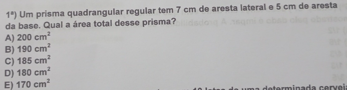 1^a) Um prisma quadrangular regular tem 7 cm de aresta lateral e 5 cm de aresta
da base. Qual a área total desse prisma?
A) 200cm^2
B) 190cm^2
C) 185cm^2
D) 180cm^2
E) 170cm^2
a rm inada c e r v e i: