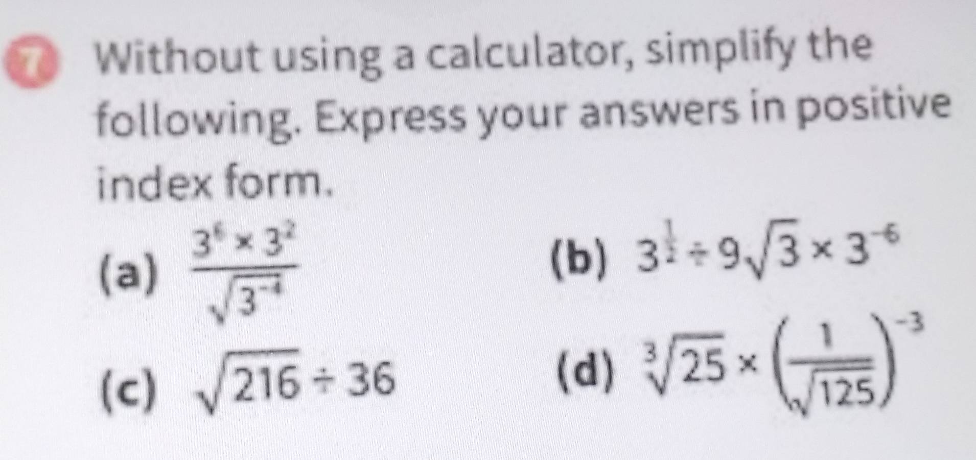 Without using a calculator, simplify the 
following. Express your answers in positive 
index form. 
(a)  (3^6* 3^2)/sqrt(3^(-4)) 
(b) 3^(frac 1)2/ 9sqrt(3)* 3^(-6)
(c) sqrt(216)/ 36
(d) sqrt[3](25)* ( 1/sqrt(125) )^-3