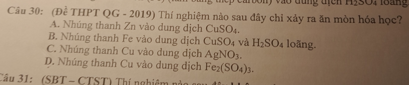 arbony vào đung địcn H_2SO_4 loang
Câu 30: (Đề THPT QG - 2019) Thí nghiệm nào sau đây chỉ xảy ra ăn mòn hóa học?
A. Nhúng thanh Zn vào dung dịch ( CuSO_4
B. Nhúng thanh Fe vào dung dịch CuSO_4 và H_2SO_4 loãng.
C. Nhúng thanh Cu vào dung dịch AgNO_3.
D. Nhúng thanh Cu vào dung dịch Fe_2(SO_4)_3. 
Cầu 31: (SBT - CTST) Thí nghiêm nào