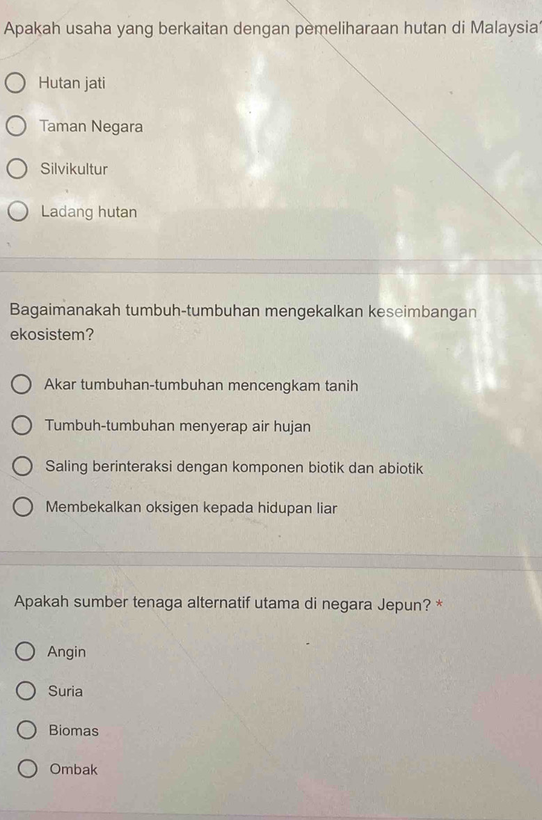 Apakah usaha yang berkaitan dengan pemeliharaan hutan di Malaysia
Hutan jati
Taman Negara
Silvikultur
Ladang hutan
Bagaimanakah tumbuh-tumbuhan mengekalkan keseimbangan
ekosistem?
Akar tumbuhan-tumbuhan mencengkam tanih
Tumbuh-tumbuhan menyerap air hujan
Saling berinteraksi dengan komponen biotik dan abiotik
Membekalkan oksigen kepada hidupan liar
Apakah sumber tenaga alternatif utama di negara Jepun? *
Angin
Suria
Biomas
Ombak