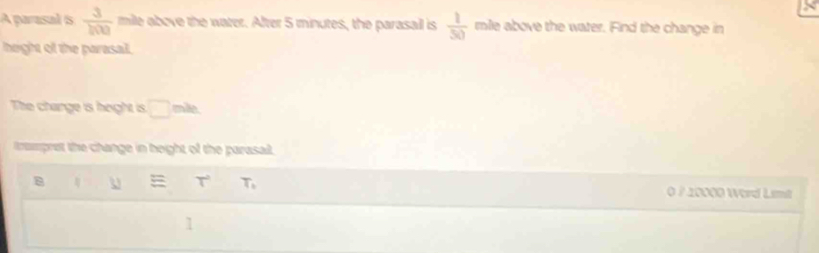 A parasal s  3/100  mile above the water. After 5 minutes, the parasail is  1/50  mile above the water. Find the change in 
height of the parasal. 
The change is height is. □ mile
trampret the change in height of the parasait 
8 4 U T^2 T_1 0 / 20000 Word Limt