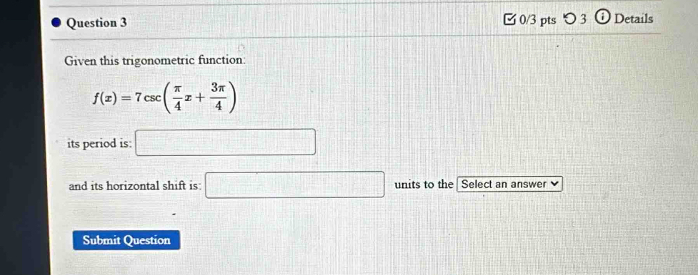 [0/3 pts つ 3 0 Details 
Given this trigonometric function:
f(x)=7csc ( π /4 x+ 3π /4 )
its period is: □ 
and its horizontal shift is: □ units to the Select an answer 、 
Submit Question