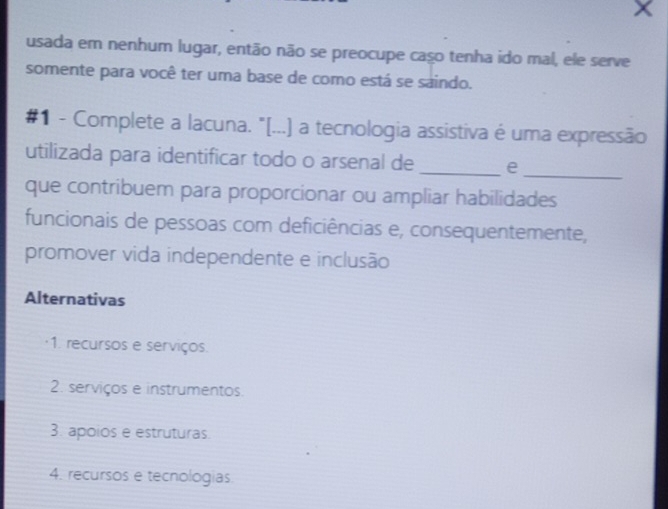 usada em nenhum lugar, então não se preocupe caso tenha ido mal, ele serve
somente para você ter uma base de como está se saindo.
#1 - Complete a lacuna. "[...) a tecnologia assistiva é uma expressão
utilizada para identificar todo o arsenal de _e
_
que contribuem para proporcionar ou ampliar habilidades
funcionais de pessoas com deficiências e, consequentemente,
promover vida independente e inclusão
Alternativas
·1. recursos e serviços.
2. serviços e instrumentos.
3. apoios e estruturas
4. recursos e tecnologias.