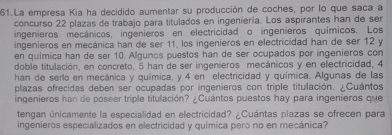 La empresa Kia ha decidido aumentar su producción de coches, por lo que saca a 
concurso 22 plazas de trabajo para titulados en ingeniería. Los aspirantes han de ser 
ingenieros mecánicos, ingenieros en electricidad o ingenieros químicos. Los 
ingenieros en mecánica han de ser 11, los ingenieros en electricidad han de ser 12 y 
en química han de ser 10. Algunos puestos han de ser ocupados por ingenieros con 
doble titulación, en concreto, 5 han de ser ingenieros mecánicos y en electricidad, 4
han de serlo en mecánica y química, y 4 en electricidad y química. Algunas de las 
plazas ofrecidas deben ser ocupadas por ingenieros con triple titulación. ¿Cuántos 
ingenieros han de poseer triple titulación? ¿Cuántos puestos hay para ingenieros que 
tengan únicamente la especialidad en electricidad? ¿Cuántas plazas se ofrecen para 
ingenieros especializados en electricidad y química pero no en mecánica?