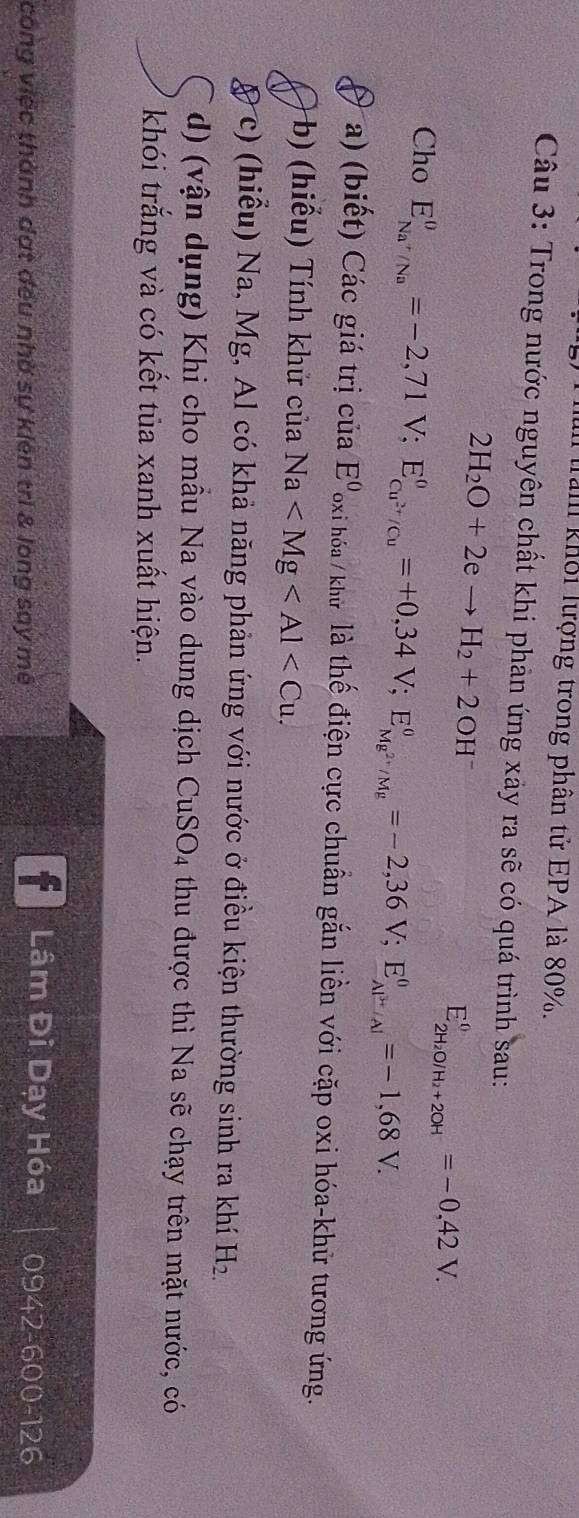 Tam khối lượng trong phân tử EPA là 80%. 
Câu 3: Trong nước nguyên chất khi phản ứng xảy ra sẽ có quá trình sau:
2H_2O+2eto H_2+2OH^-
E_2H_2O/H_2+2OH^-^0=-0,42V. 
Cho E_Na^+/Na^0=-2,71V; E_Cu^(2+)/Cu^0=+0,34V; E_Mg^(2+)/Mg^0=-2,36V; E_Al^+/Al^0=-1,68V. 
a) (biết) Các giá trị của E^0 T oxi hóa /khữ là thế điện cực chuẩn gắn liền với cặp oxi hóa-khử tương ứng. 
b) (hiểu) Tính khử của Na . 
c) (hiểu) Na, Mg, Al có khả năng phản ứng với nước ở điều kiện thường sinh ra khí H_2.
d) (vận dụng) Khi cho mầu Na vào dung dịch CuSO_4 - thu được thì Na sẽ chạy trên mặt nước, có 
khói trắng và có kết tủa xanh xuất hiện. 
Lâm Đi Dạy Hóa 
công việc thành đạt đều nhờ sự kiên trì & lòng say mê 0942-600-126