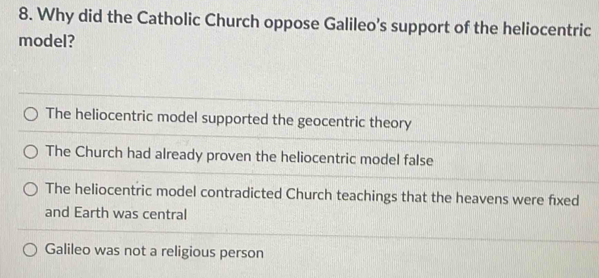 Why did the Catholic Church oppose Galileo’s support of the heliocentric
model?
The heliocentric model supported the geocentric theory
The Church had already proven the heliocentric model false
The heliocentric model contradicted Church teachings that the heavens were fixed
and Earth was central
Galileo was not a religious person