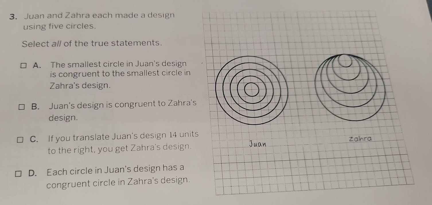 Juan and Zahra each made a design
using five circles.
Select all of the true statements.
A. The smallest circle in Juan's design
is congruent to the smallest circle in
Zahra's design.
B. Juan's design is congruent to Zahra's
design.
C. If you translate Juan's design 14 unit
to the right, you get Zahra's design.
D. Each circle in Juan's design has a
congruent circle in Zahra's design.