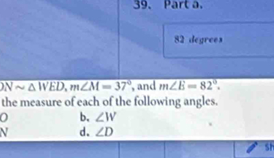 82 degrees
overline Nsim △ WED, m∠ M=37° , and m∠ E=82°. 
the measure of each of the following angles.
0 b. ∠ W
V d. ∠ D
Sh