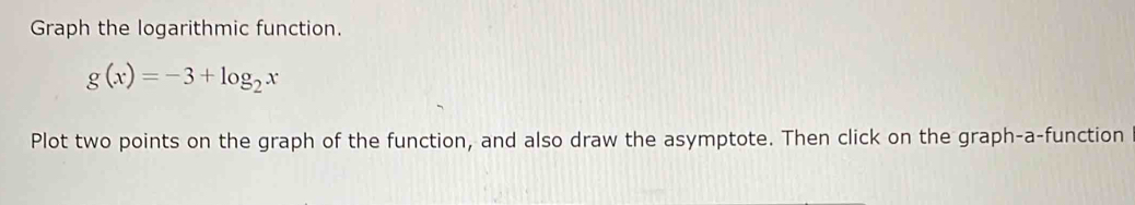 Graph the logarithmic function.
g(x)=-3+log _2x
Plot two points on the graph of the function, and also draw the asymptote. Then click on the graph-a-function