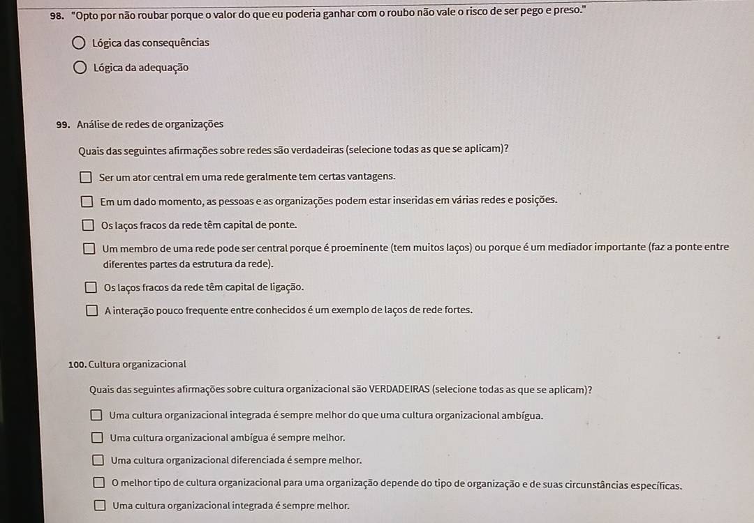 "Opto por não roubar porque o valor do que eu poderia ganhar com o roubo não vale o risco de ser pego e preso."
Lógica das consequências
Lógica da adequação
99. Análise de redes de organizações
Quais das seguintes afirmações sobre redes são verdadeiras (selecione todas as que se aplicam)?
Ser um ator central em uma rede geralmente tem certas vantagens.
Em um dado momento, as pessoas e as organizações podem estar inseridas em várias redes e posições.
Os laços fracos da rede têm capital de ponte.
Um membro de uma rede pode ser central porque é proeminente (tem muitos laços) ou porque é um mediador importante (faz a ponte entre
diferentes partes da estrutura da rede).
Os laços fracos da rede têm capital de ligação.
A interação pouco frequente entre conhecidos é um exemplo de laços de rede fortes.
100. Cultura organizacional
Quais das seguintes afirmações sobre cultura organizacional são VERDADEIRAS (selecione todas as que se aplicam)?
Uma cultura organizacional integrada é sempre melhor do que uma cultura organizacional ambígua.
Uma cultura organizacional ambígua é sempre melhor.
Uma cultura organizacional diferenciada é sempre melhor.
O melhor tipo de cultura organizacional para uma organização depende do tipo de organização e de suas circunstâncias específicas.
Uma cultura organizacional integrada é sempre melhor.