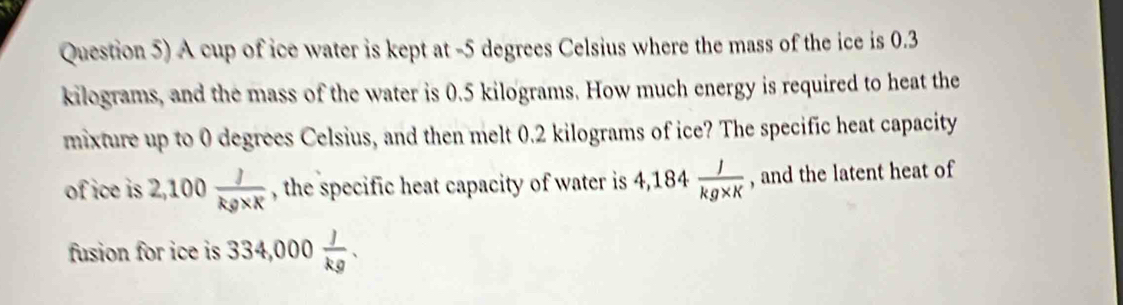 Question 5) A cup of ice water is kept at - 5 degrees Celsius where the mass of the ice is 0.3
kilograms, and the mass of the water is 0.5 kilograms. How much energy is required to heat the 
mixture up to 0 degrees Celsius, and then melt 0.2 kilograms of ice? The specific heat capacity 
of ice is 2,100 J/kg* X  , the specific heat capacity of water is 4,184 J/kg* K  , and the latent heat of 
fusion for ice is 334,000 J/kg .