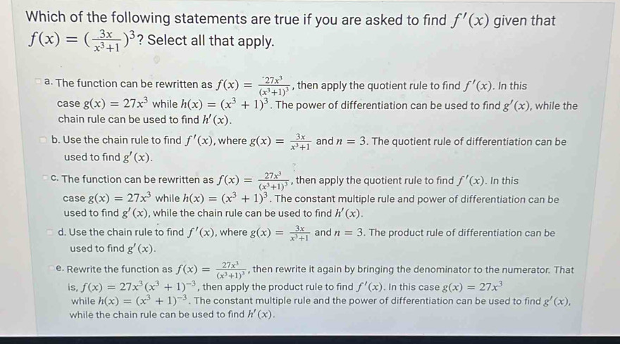 Which of the following statements are true if you are asked to find f'(x) given that
f(x)=( 3x/x^3+1 )^3 ? Select all that apply.
a. The function can be rewritten as f(x)=frac 27x^3(x^3+1)^3 , then apply the quotient rule to find f'(x). In this
case g(x)=27x^3 while h(x)=(x^3+1)^3. The power of differentiation can be used to find g'(x) , while the
chain rule can be used to find h'(x).
b. Use the chain rule to find f'(x) , where g(x)= 3x/x^3+1  and n=3. The quotient rule of differentiation can be
used to find g'(x).
c. The function can be rewritten as f(x)=frac 27x^3(x^3+1)^3 , then apply the quotient rule to find f'(x). In this
case g(x)=27x^3 while h(x)=(x^3+1)^3. The constant multiple rule and power of differentiation can be
used to find g'(x) , while the chain rule can be used to find h'(x).
d. Use the chain rule to find f'(x) , where g(x)= 3x/x^3+1  and n=3. The product rule of differentiation can be
used to find g'(x).
e. Rewrite the function as f(x)=frac 27x^3(x^3+1)^3 , then rewrite it again by bringing the denominator to the numerator. That
is, f(x)=27x^3(x^3+1)^-3 , then apply the product rule to find f'(x). In this case g(x)=27x^3
while h(x)=(x^3+1)^-3. The constant multiple rule and the power of differentiation can be used to find g'(x),
while the chain rule can be used to find h'(x).