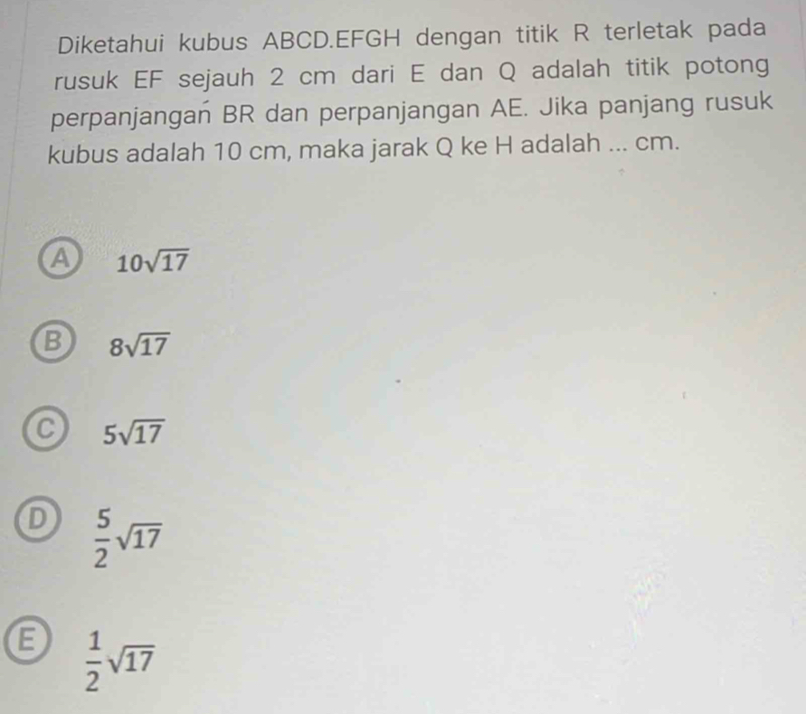 Diketahui kubus ABCD. EFGH dengan titik R terletak pada
rusuk EF sejauh 2 cm dari E dan Q adalah titik potong
perpanjangan BR dan perpanjangan AE. Jika panjang rusuk
kubus adalah 10 cm, maka jarak Q ke H adalah ... cm.
A 10sqrt(17)
B 8sqrt(17)
C 5sqrt(17)
D  5/2 sqrt(17)
B  1/2 sqrt(17)