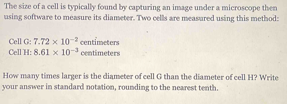 The size of a cell is typically found by capturing an image under a microscope then 
using software to measure its diameter. Two cells are measured using this method: 
Cell G: 7.72* 10^(-2) centimeters
Cell H: 8.61* 10^(-3) centimeters
How many times larger is the diameter of cell G than the diameter of cell H? Write 
your answer in standard notation, rounding to the nearest tenth.