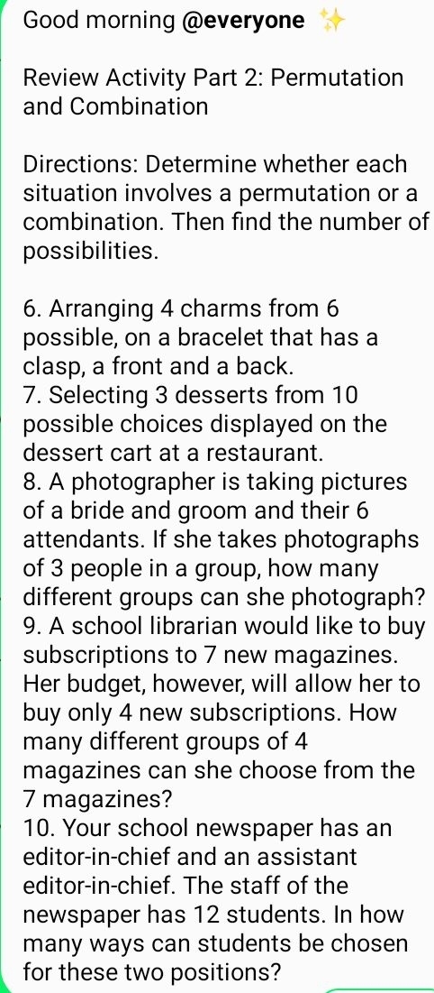 Good morning @everyone 
Review Activity Part 2: Permutation 
and Combination 
Directions: Determine whether each 
situation involves a permutation or a 
combination. Then find the number of 
possibilities. 
6. Arranging 4 charms from 6
possible, on a bracelet that has a 
clasp, a front and a back. 
7. Selecting 3 desserts from 10
possible choices displayed on the 
dessert cart at a restaurant. 
8. A photographer is taking pictures 
of a bride and groom and their 6
attendants. If she takes photographs 
of 3 people in a group, how many 
different groups can she photograph? 
9. A school librarian would like to buy 
subscriptions to 7 new magazines. 
Her budget, however, will allow her to 
buy only 4 new subscriptions. How 
many different groups of 4
magazines can she choose from the
7 magazines? 
10. Your school newspaper has an 
editor-in-chief and an assistant 
editor-in-chief. The staff of the 
newspaper has 12 students. In how 
many ways can students be chosen 
for these two positions?