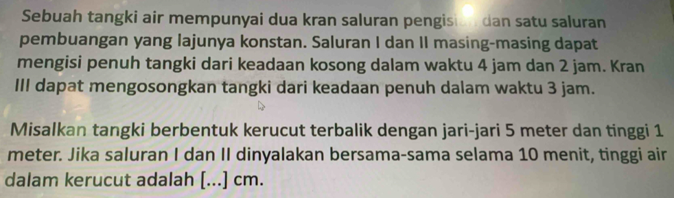 Sebuah tangki air mempunyai dua kran saluran pengision dan satu saluran 
pembuangan yang lajunya konstan. Saluran I dan II masing-masing dapat 
mengisi penuh tangki dari keadaan kosong dalam waktu 4 jam dan 2 jam. Kran 
III dapat mengosongkan tangki dari keadaan penuh dalam waktu 3 jam. 
Misalkan tangki berbentuk kerucut terbalik dengan jari-jari 5 meter dan tinggi 1
meter. Jika saluran I dan II dinyalakan bersama-sama selama 10 menit, tinggi air 
dalam kerucut adalah [...] cm.