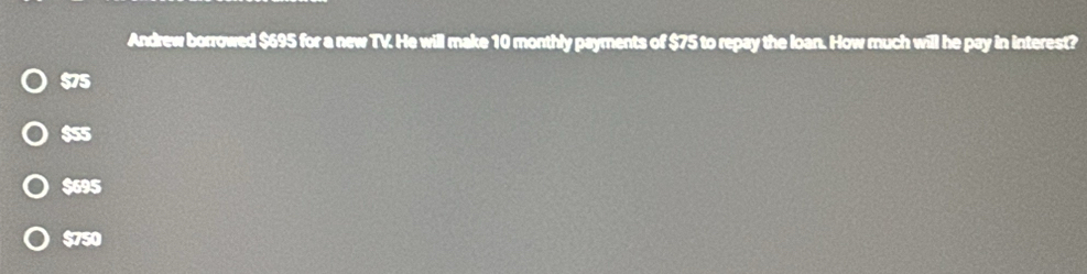 Andrew borrowed $695 for a new TV. He will make 10 monthly payments of $75 to repay the loan. How much will he pay in interest?
$75
$55
$695
$750