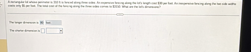 A rectangular lot whose perimeter is 310 ft is fenced along three sides. An expensive fencing along the lot's length cost $30 per foot. An inexpensive fencing along the two side widths 
costs only $5 per foot. The total cost of the fencing along the three sides comes to $3150. What are the lot's dimensions? 
The longer dimension is 80 feet □  
The shorter dimension is □ □