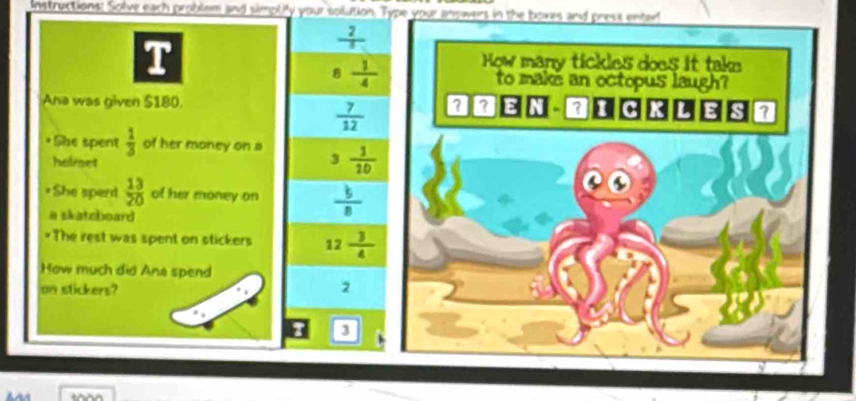 instructions: Solve each problem and simpliy your solution. Type your anowers in the boxes and prest entwf
T
 2/5 
8  1/4 
Ana was given $180.
 7/12 
*She spent  1/3  of her money on a  1/10 
heirset 3
She spent  13/20  of her money on  b/8 
a skatcboard
*The rest was spent on stickers 12 3/4 
How much did Ana spend
on stickers?
2
3