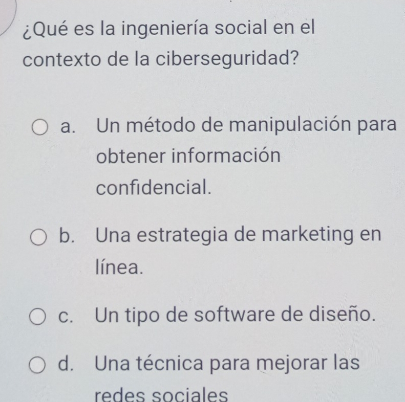 ¿Qué es la ingeniería social en el
contexto de la ciberseguridad?
a. Un método de manipulación para
obtener información
confidencial.
b. Una estrategia de marketing en
línea.
c. Un tipo de software de diseño.
d. Una técnica para mejorar las
redes sociales