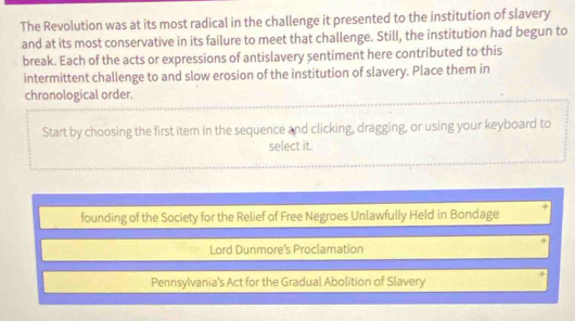 The Revolution was at its most radical in the challenge it presented to the institution of slavery
and at its most conservative in its failure to meet that challenge. Still, the institution had begun to
break. Each of the acts or expressions of antislavery sentiment here contributed to this
intermittent challenge to and slow erosion of the institution of slavery. Place them in
chronological order.
Start by choosing the first item in the sequence and clicking, dragging, or using your keyboard to
select it.
founding of the Society for the Relief of Free Negroes Unlawfully Held in Bondage
Lord Dunmore's Proclamation
Pennsylvania's Act for the Gradual Abolition of Slavery