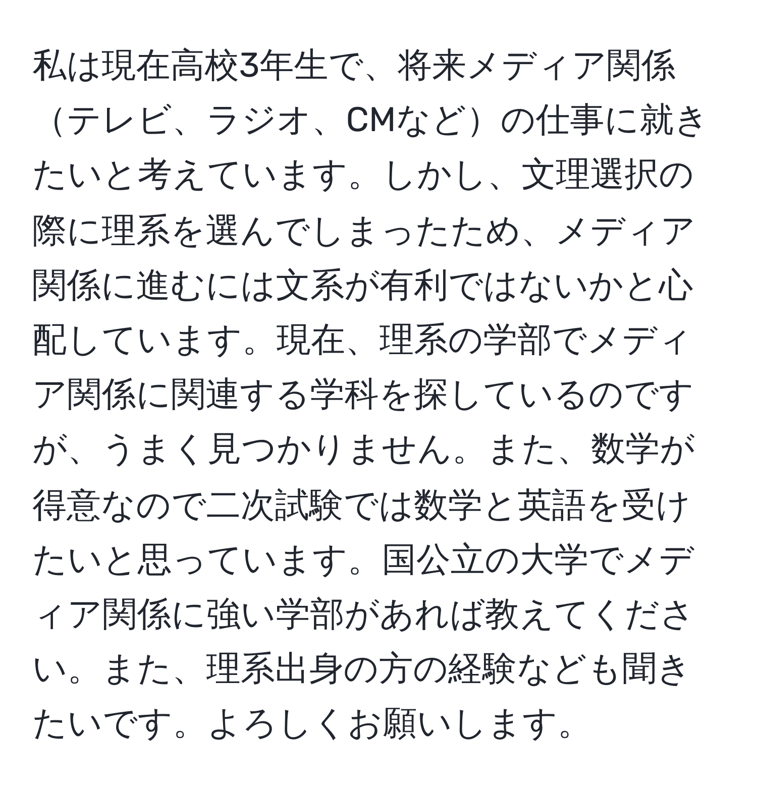 私は現在高校3年生で、将来メディア関係テレビ、ラジオ、CMなどの仕事に就きたいと考えています。しかし、文理選択の際に理系を選んでしまったため、メディア関係に進むには文系が有利ではないかと心配しています。現在、理系の学部でメディア関係に関連する学科を探しているのですが、うまく見つかりません。また、数学が得意なので二次試験では数学と英語を受けたいと思っています。国公立の大学でメディア関係に強い学部があれば教えてください。また、理系出身の方の経験なども聞きたいです。よろしくお願いします。