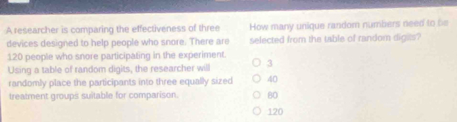 A researcher is comparing the effectiveness of three How many unique random numbers need to be
devices designed to help people who snore. There are selected from the table of random digits?
120 people who snore participating in the experiment.
Using a table of random digits, the researcher will 3
randomly place the participants into three equally sized 40
treatment groups suitable for comparison. 80
120