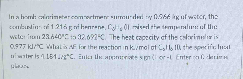 In a bomb calorimeter compartment surrounded by 0.966 kg of water, the 
combustion of 1.216 g of benzene, C_6H_6(l) , raised the temperature of the 
water from 23.640°C to 32.692°C. The heat capacity of the calorimeter is
0.977kJ/^circ C. What is △ E for the reaction in kJ/mol of C_6H_6(I) , the specifc heat 
of water is 4.184J/g°C. Enter the appropriate sign (+ or -). Enter to 0 decimal 
places.