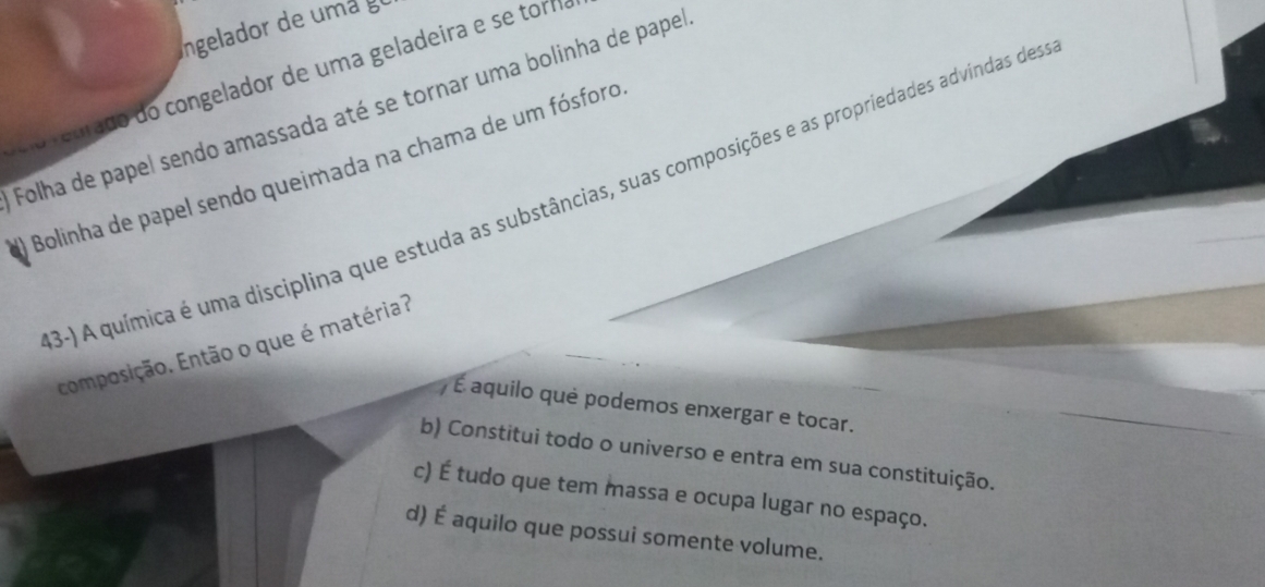 Ingelador de um a g
euado do congelador de uma geladeira e se tormo
Folha de papel sendo amassada até se tornar uma bolinha de papel
Bolinha de papel sendo queimada na chama de um fósforo
3-) A química é uma disciplina que estuda as substâncias, suas composições e as propriedades advíndas des
composição. Então o que é matéria?
) É aquilo què podemos enxergar e tocar.
b) Constitui todo o universo e entra em sua constituição.
c) É tudo que tem massa e ocupa lugar no espaço.
d) É aquilo que possui somente volume.