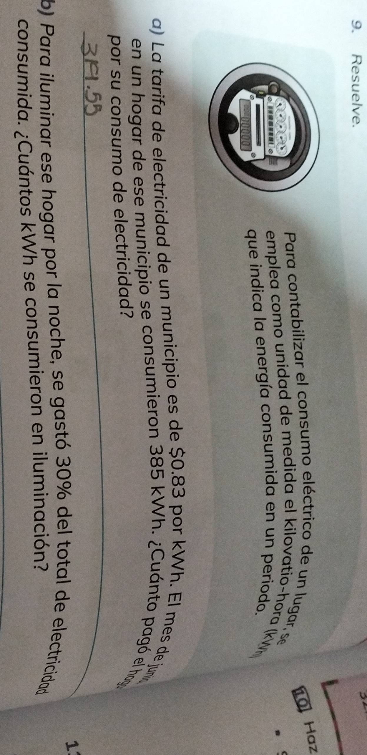 Resuelve. 
24 
10 Haz 
Para contabilizar el consumo eléctrico de un lugar, se 
emplea como unidad de medida el kilovatio-hora (kWh
que indica la energía consumida en un periodo. 
a) La tarifa de electricidad de un municipio es de $0.83 por kWh. El mes de junia 
en un hogar de ese municipio se consumieron 385 kWh. ¿Cuánto pagó el hog 
_ 
por su consumo de electricidad? 
1 
b) Para iluminar ese hogar por la noche, se gastó 30% del total de electricidad 
consumida. ¿Cuántos kWh se consumieron en iluminación?