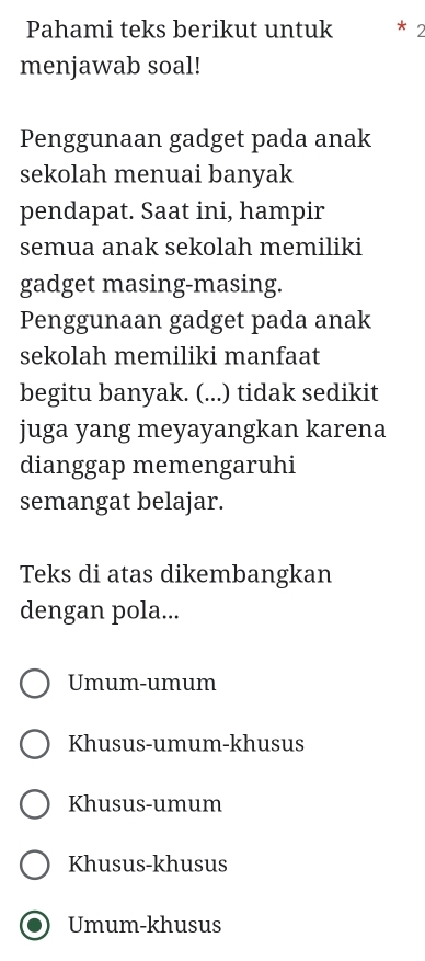 Pahami teks berikut untuk * 2
menjawab soal!
Penggunaan gadget pada anak
sekolah menuai banyak
pendapat. Saat ini, hampir
semua anak sekolah memiliki
gadget masing-masing.
Penggunaan gadget pada anak
sekolah memiliki manfaat
begitu banyak. (...) tidak sedikit
juga yang meyayangkan karena
dianggap memengaruhi
semangat belajar.
Teks di atas dikembangkan
dengan pola...
Umum-umum
Khusus-umum-khusus
Khusus-umum
Khusus-khusus
Umum-khusus