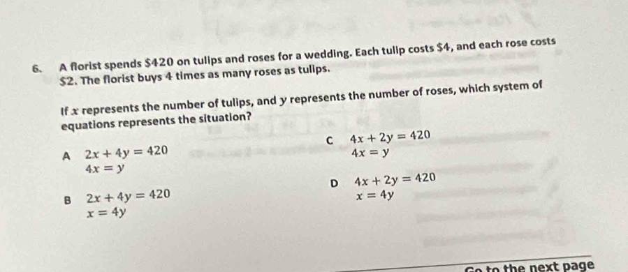 A florist spends $420 on tulips and roses for a wedding. Each tulip costs $4, and each rose costs
$2. The florist buys 4 times as many roses as tulips.
If x represents the number of tulips, and y represents the number of roses, which system of
equations represents the situation?
C 4x+2y=420
A 2x+4y=420
4x=y
4x=y
D 4x+2y=420
B 2x+4y=420
x=4y
x=4y
Go to the next page